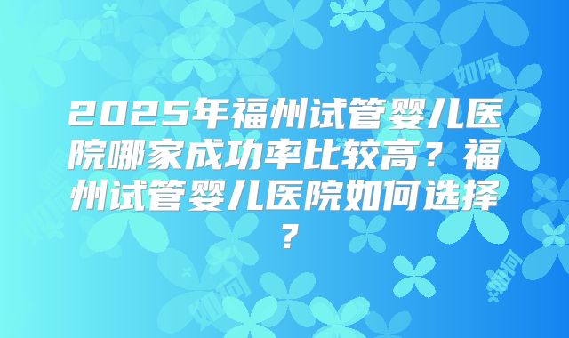 2025年福州试管婴儿医院哪家成功率比较高?福州试管婴儿医院如何选择?