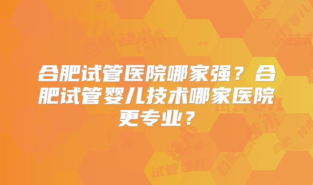 合肥试管医院哪家强?合肥试管婴儿技术哪家医院更专业?