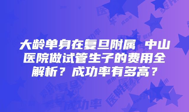 大龄单身在复旦附属 中山医院做试管生子的费用全解析?成功率有多高?