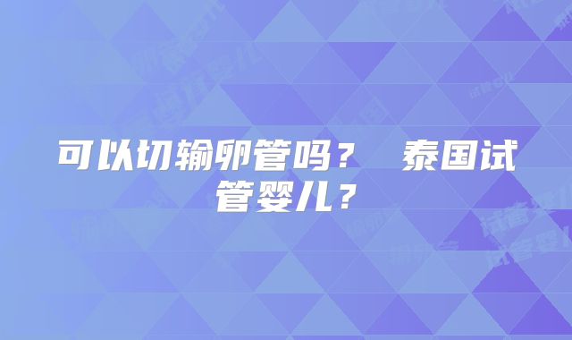 可以切输卵管吗? 泰国试管婴儿?