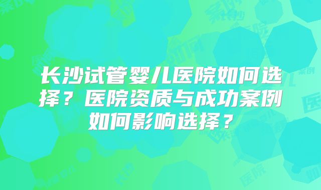 长沙试管婴儿医院如何选择?医院资质与成功案例如何影响选择?