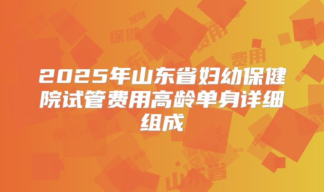 2025年山东省妇幼保健院试管费用高龄单身详细组成