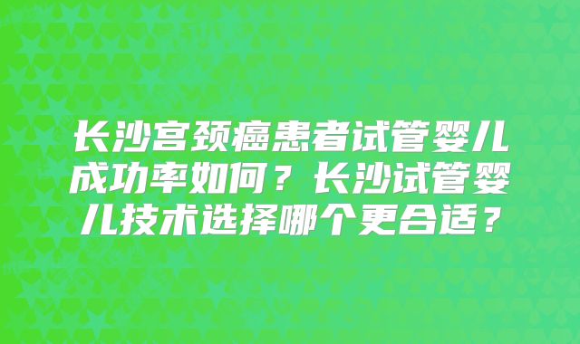 长沙宫颈癌患者试管婴儿成功率如何?长沙试管婴儿技术选择哪个更合适?