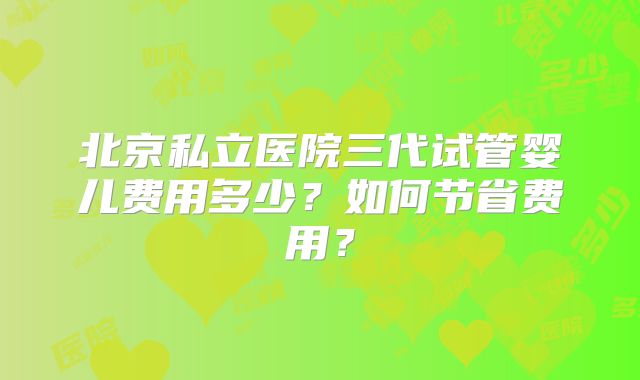 北京私立医院三代试管婴儿费用多少？如何节省费用？