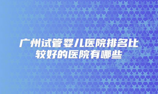 广州试管婴儿医院排名比较好的医院有哪些