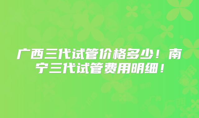 广西三代试管价格多少!南宁三代试管费用明细!