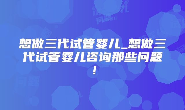 想做三代试管婴儿_想做三代试管婴儿咨询那些问题！