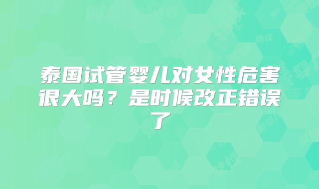 泰国试管婴儿对女性危害很大吗?是时候改正错误了