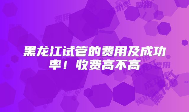 黑龙江试管的费用及成功率！收费高不高