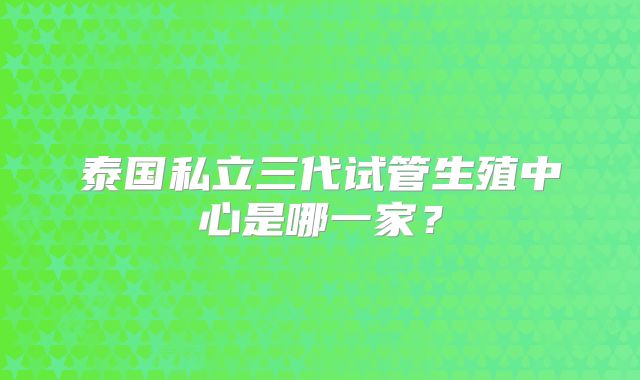 泰国私立三代试管生殖中心是哪一家？