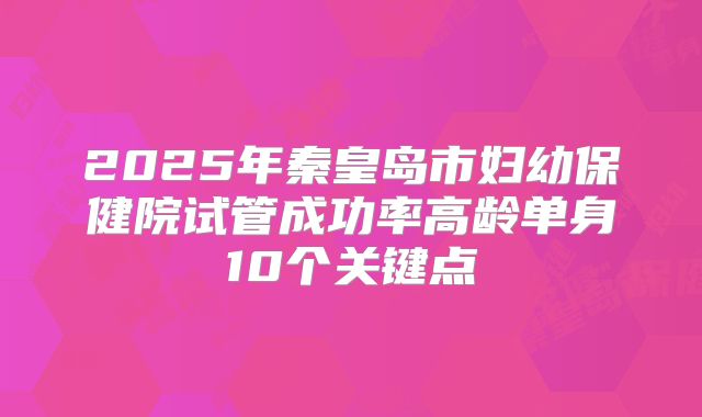 2025年秦皇岛市妇幼保健院试管成功率高龄单身10个关键点
