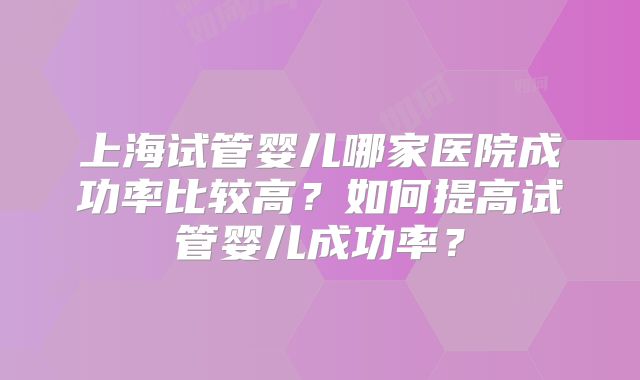 上海试管婴儿哪家医院成功率比较高?如何提高试管婴儿成功率?