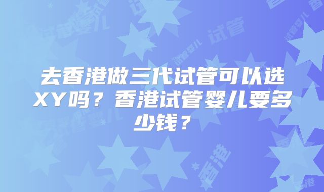 去香港做三代试管可以选XY吗?香港试管婴儿要多少钱?
