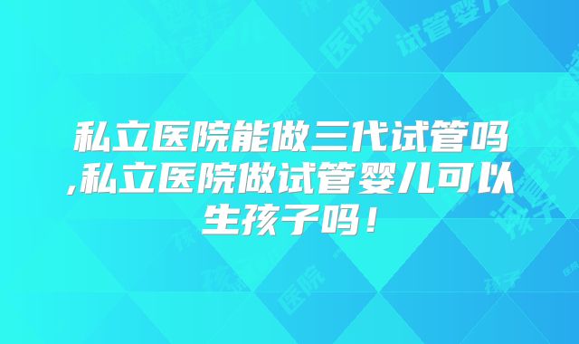 私立医院能做三代试管吗,私立医院做试管婴儿可以生孩子吗！
