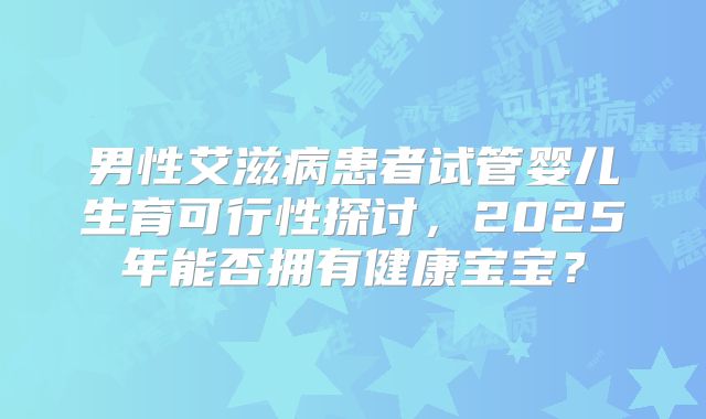 男性艾滋病患者试管婴儿生育可行性探讨，2025年能否拥有健康宝宝？