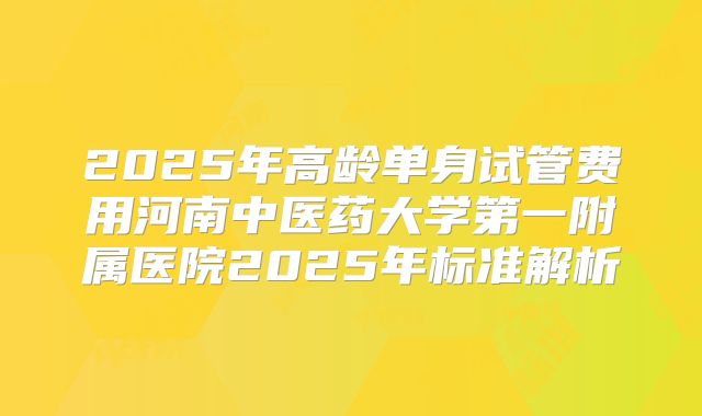 2025年高龄单身试管费用河南中医药大学第一附属医院2025年标准解析