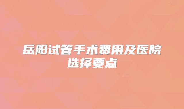 岳阳试管手术费用及医院选择要点