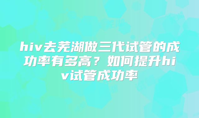 hiv去芜湖做三代试管的成功率有多高？如何提升hiv试管成功率