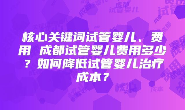 核心关键词试管婴儿、费用 成都试管婴儿费用多少？如何降低试管婴儿治疗成本？
