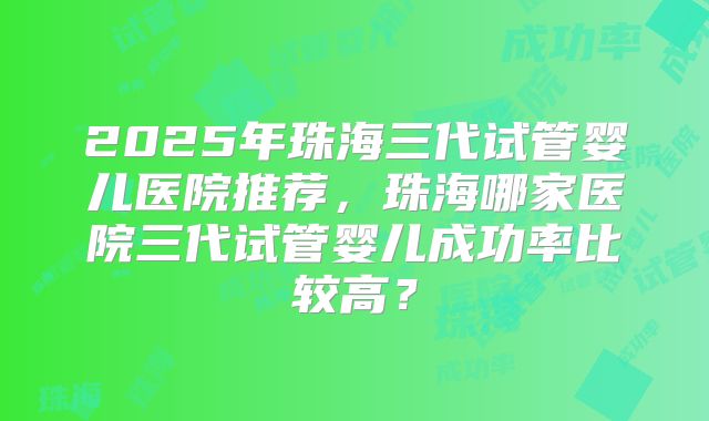 2025年珠海三代试管婴儿医院推荐，珠海哪家医院三代试管婴儿成功率比较高？
