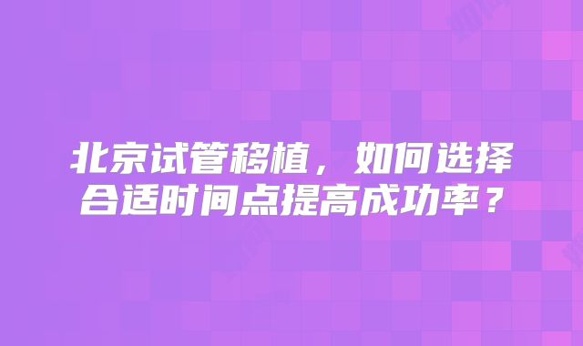 北京试管移植，如何选择合适时间点提高成功率？