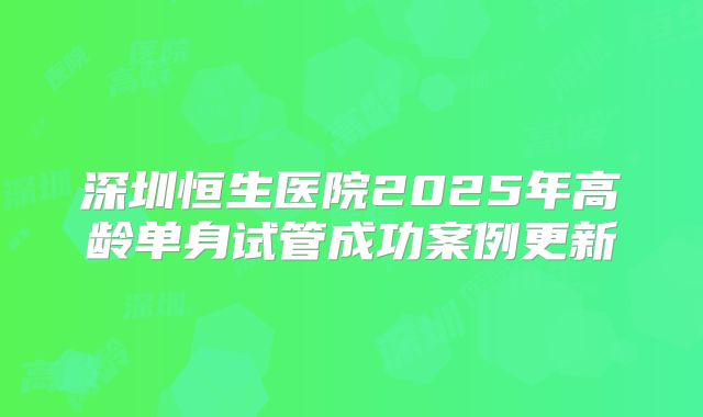 深圳恒生医院2025年高龄单身试管成功案例更新