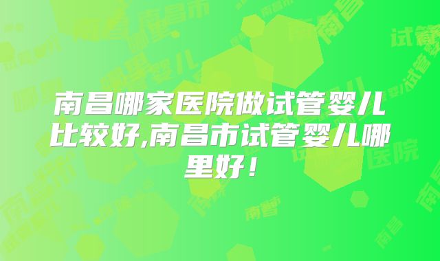 南昌哪家医院做试管婴儿比较好,南昌市试管婴儿哪里好!