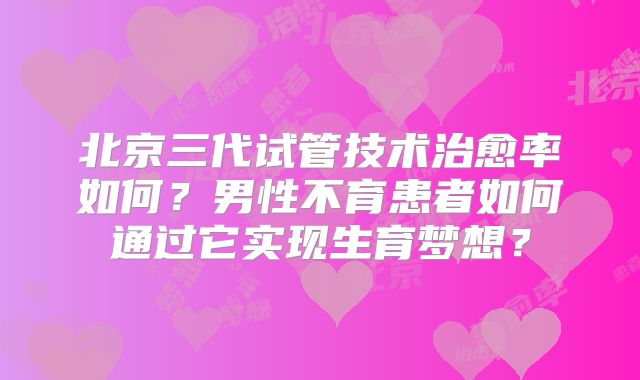 北京三代试管技术治愈率如何？男性不育患者如何通过它实现生育梦想？