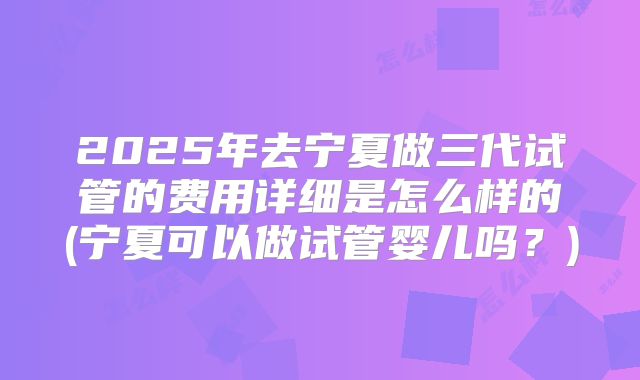 2025年去宁夏做三代试管的费用详细是怎么样的(宁夏可以做试管婴儿吗?)