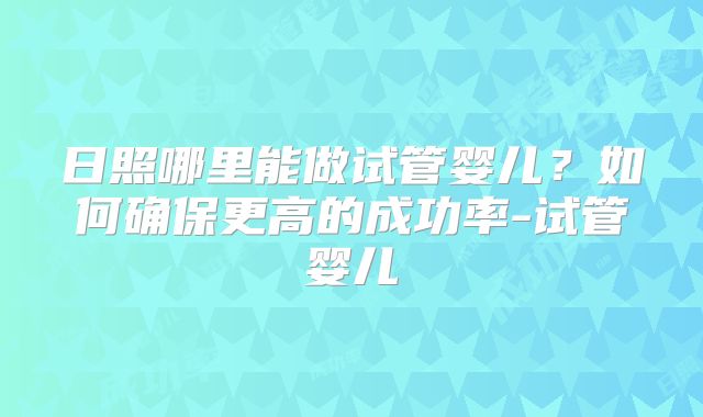 日照哪里能做试管婴儿？如何确保更高的成功率-试管婴儿