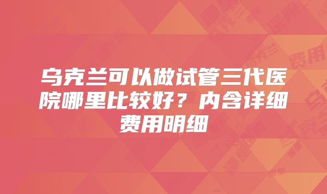 乌克兰可以做试管三代医院哪里比较好?内含详细费用明细
