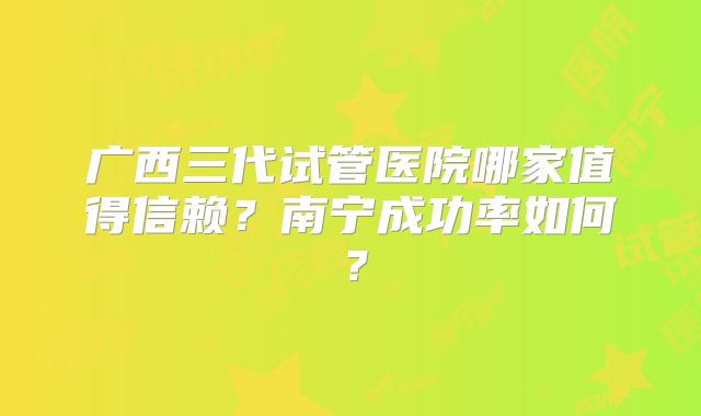 广西三代试管医院哪家值得信赖?南宁成功率如何?