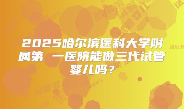 2025哈尔滨医科大学附属第 一医院能做三代试管婴儿吗?