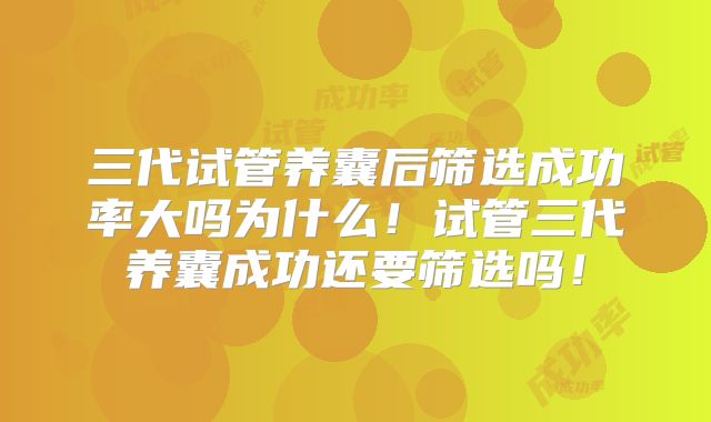 三代试管养囊后筛选成功率大吗为什么!试管三代养囊成功还要筛选吗!
