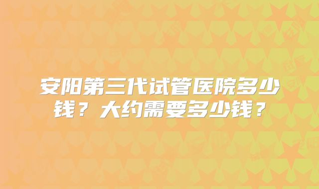 安阳第三代试管医院多少钱？大约需要多少钱？