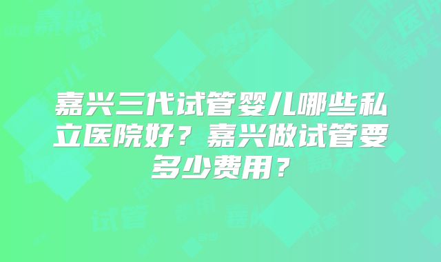 嘉兴三代试管婴儿哪些私立医院好?嘉兴做试管要多少费用?