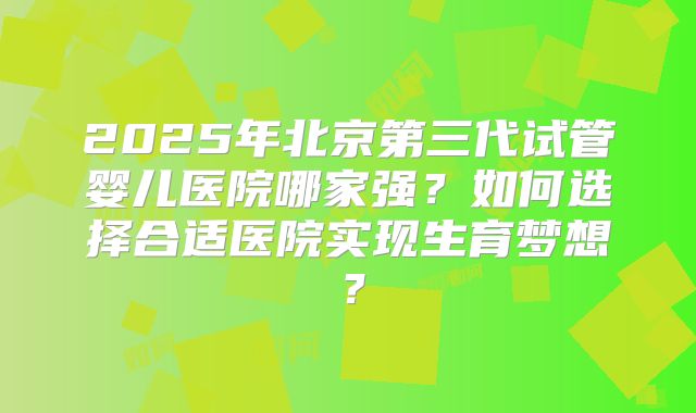 2025年北京第三代试管婴儿医院哪家强？如何选择合适医院实现生育梦想？