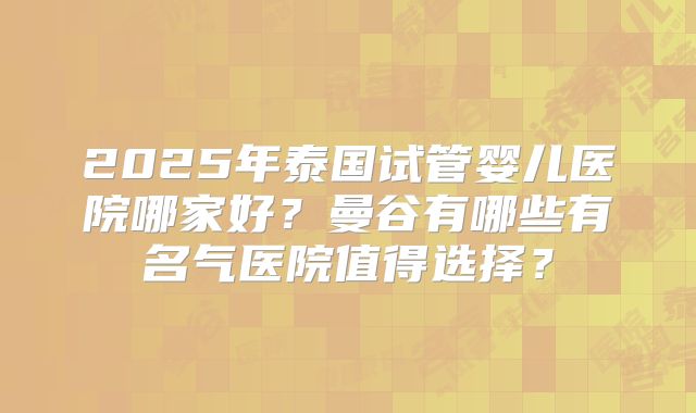 2025年泰国试管婴儿医院哪家好?曼谷有哪些有名气医院值得选择?