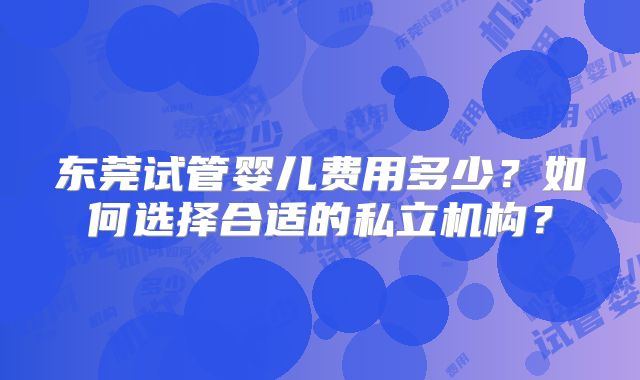 东莞试管婴儿费用多少?如何选择合适的私立机构?