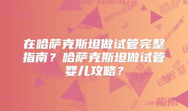 在哈萨克斯坦做试管完整指南?哈萨克斯坦做试管婴儿攻略?