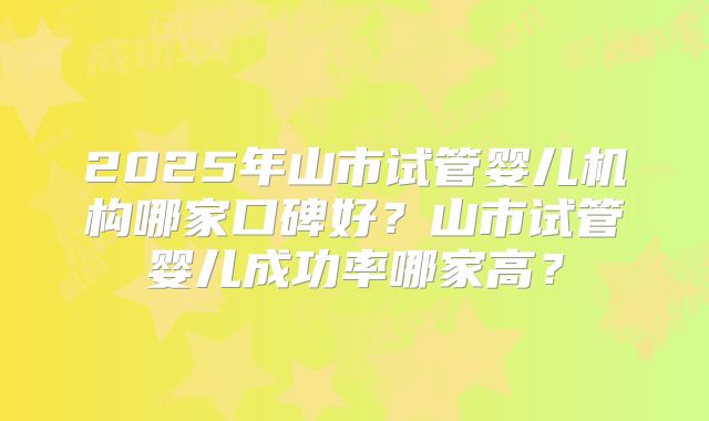 2025年山市试管婴儿机构哪家口碑好？山市试管婴儿成功率哪家高？