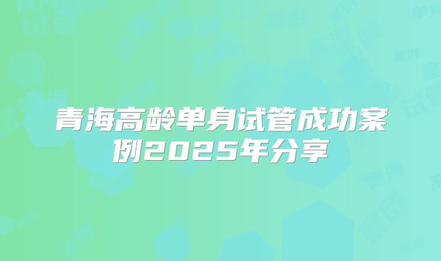 青海高龄单身试管成功案例2025年分享