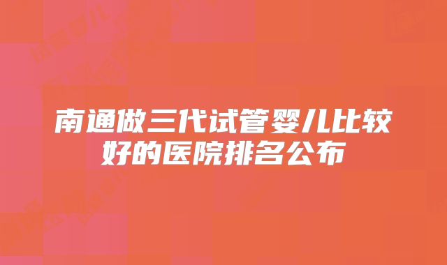 南通做三代试管婴儿比较好的医院排名公布