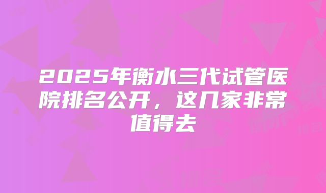 2025年衡水三代试管医院排名公开,这几家非常值得去