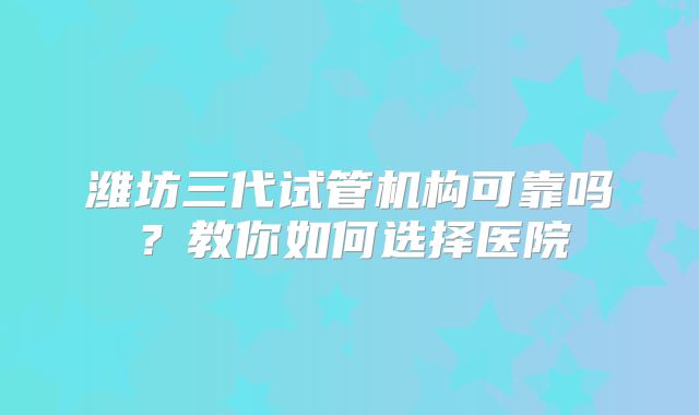潍坊三代试管机构可靠吗？教你如何选择医院