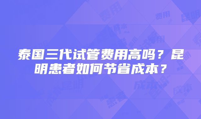 泰国三代试管费用高吗?昆明患者如何节省成本?