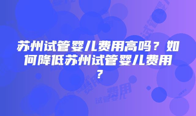 苏州试管婴儿费用高吗?如何降低苏州试管婴儿费用?