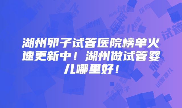 湖州卵子试管医院榜单火速更新中!湖州做试管婴儿哪里好!