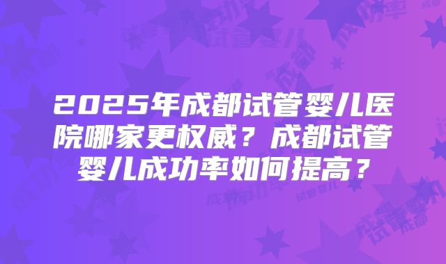 2025年成都试管婴儿医院哪家更权威?成都试管婴儿成功率如何提高?