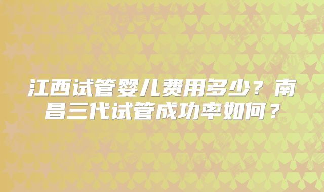 江西试管婴儿费用多少?南昌三代试管成功率如何?